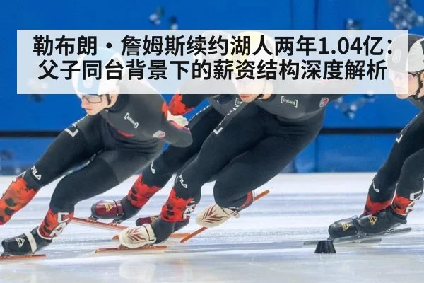 勒布朗·詹姆斯续约湖人两年1.04亿：父子同台背景下的薪资结构深度解析