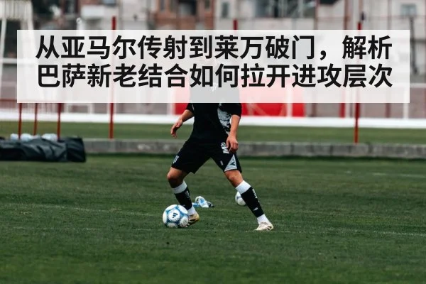 从亚马尔传射到莱万破门，解析巴萨新老结合如何拉开进攻层次